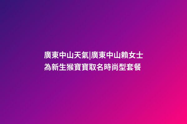 廣東中山天氣|廣東中山賴女士為新生猴寶寶取名時尚型套餐-第1張-公司起名-玄機派